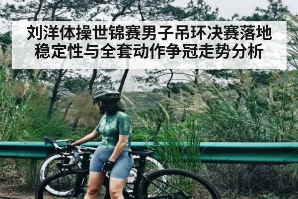 刘洋体操世锦赛男子吊环决赛落地稳定性与全套动作争冠走势分析