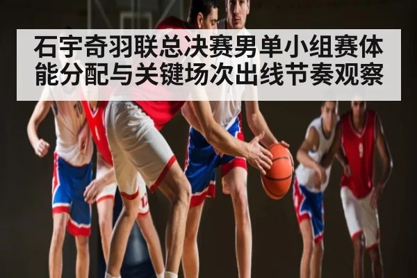 石宇奇羽联总决赛男单小组赛体能分配与关键场次出线节奏观察 - jiuyou